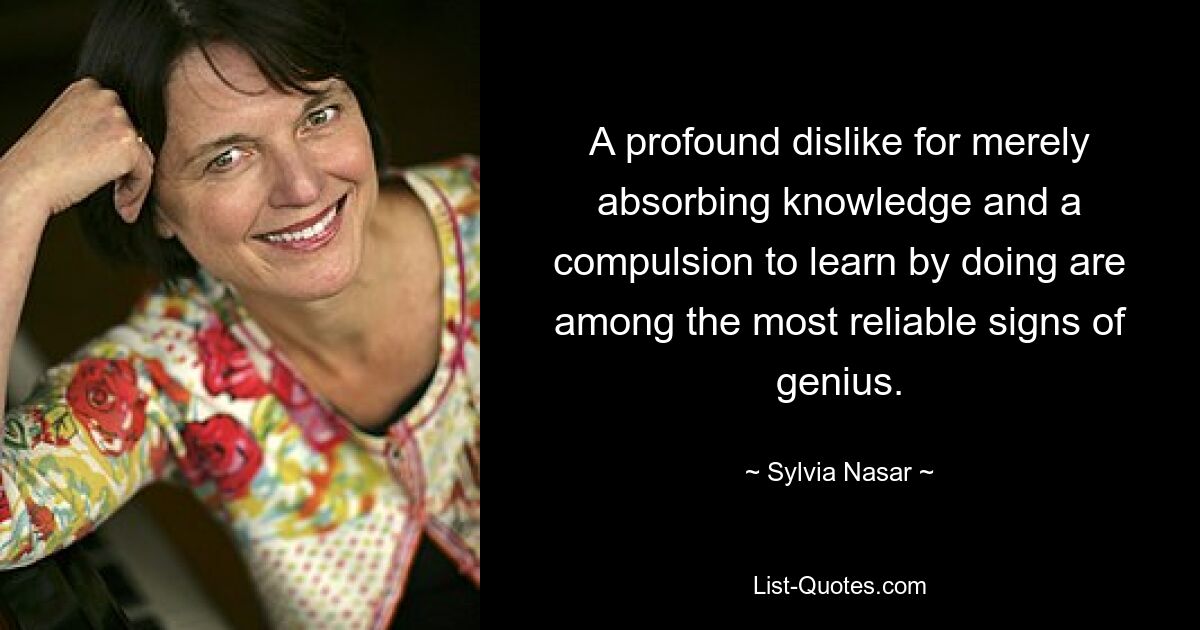 A profound dislike for merely absorbing knowledge and a compulsion to learn by doing are among the most reliable signs of genius. — © Sylvia Nasar