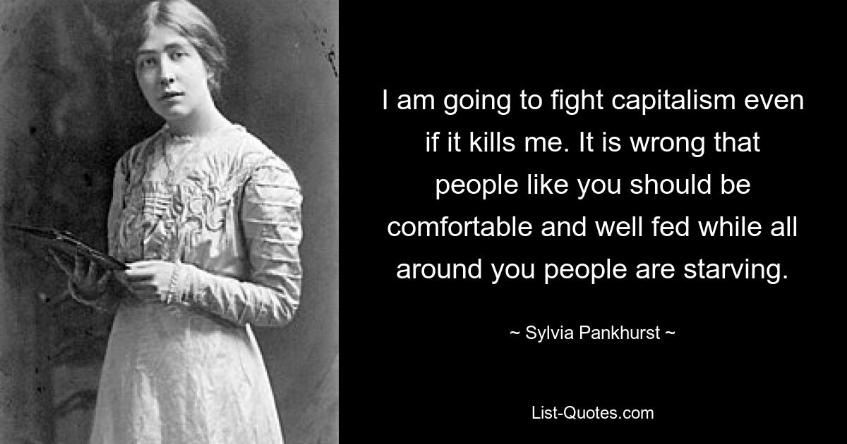 I am going to fight capitalism even if it kills me. It is wrong that people like you should be comfortable and well fed while all around you people are starving. — © Sylvia Pankhurst