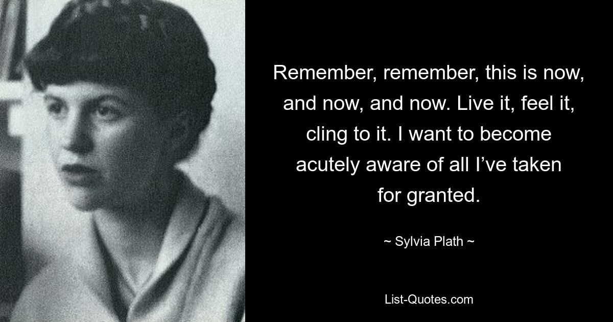 Remember, remember, this is now, and now, and now. Live it, feel it, cling to it. I want to become acutely aware of all I’ve taken for granted. — © Sylvia Plath