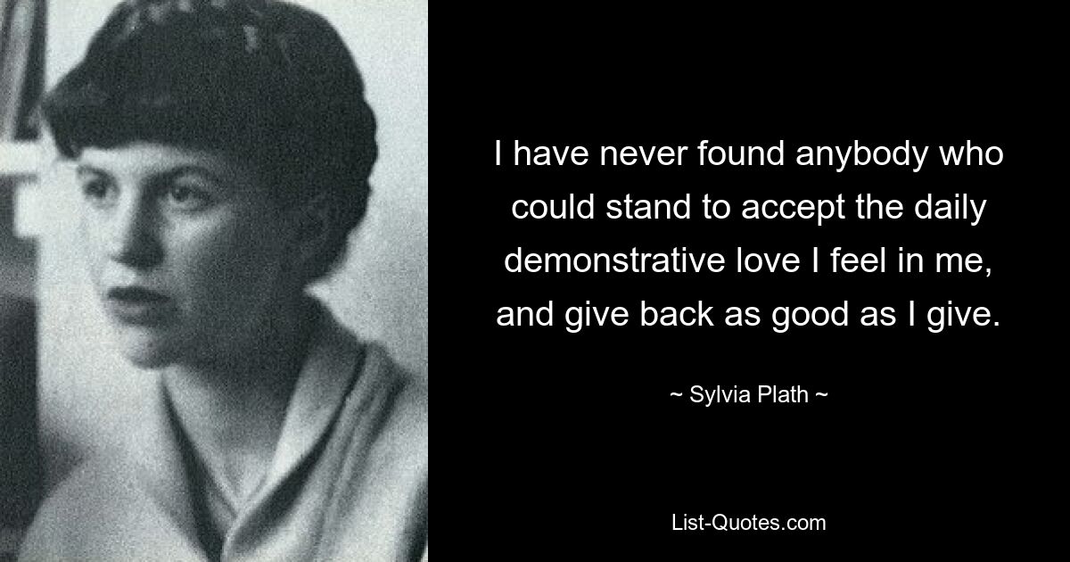 I have never found anybody who could stand to accept the daily demonstrative love I feel in me, and give back as good as I give. — © Sylvia Plath