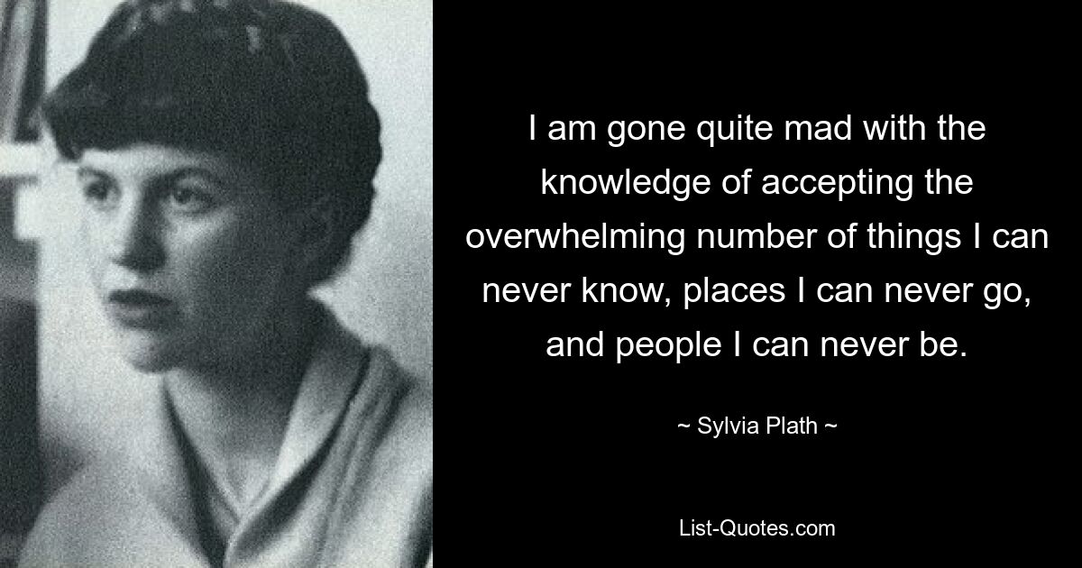 I am gone quite mad with the knowledge of accepting the overwhelming number of things I can never know, places I can never go, and people I can never be. — © Sylvia Plath