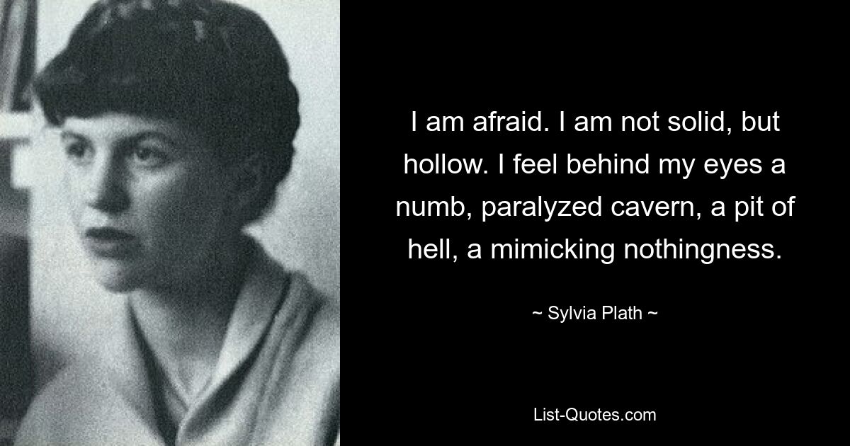 I am afraid. I am not solid, but hollow. I feel behind my eyes a numb, paralyzed cavern, a pit of hell, a mimicking nothingness. — © Sylvia Plath