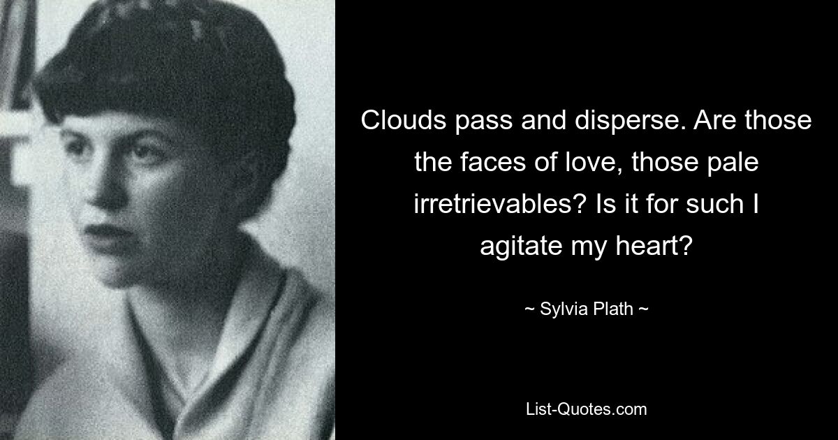 Clouds pass and disperse. Are those the faces of love, those pale irretrievables? Is it for such I agitate my heart? — © Sylvia Plath