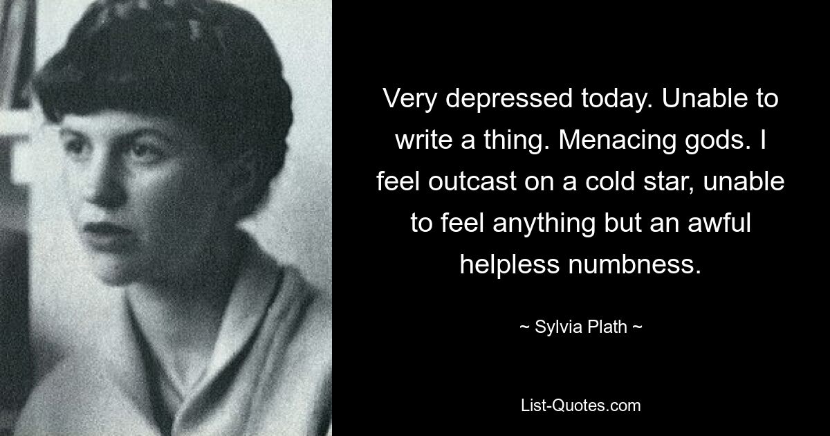 Very depressed today. Unable to write a thing. Menacing gods. I feel outcast on a cold star, unable to feel anything but an awful helpless numbness. — © Sylvia Plath