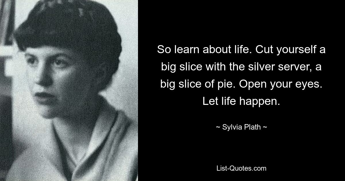 So learn about life. Cut yourself a big slice with the silver server, a big slice of pie. Open your eyes. Let life happen. — © Sylvia Plath