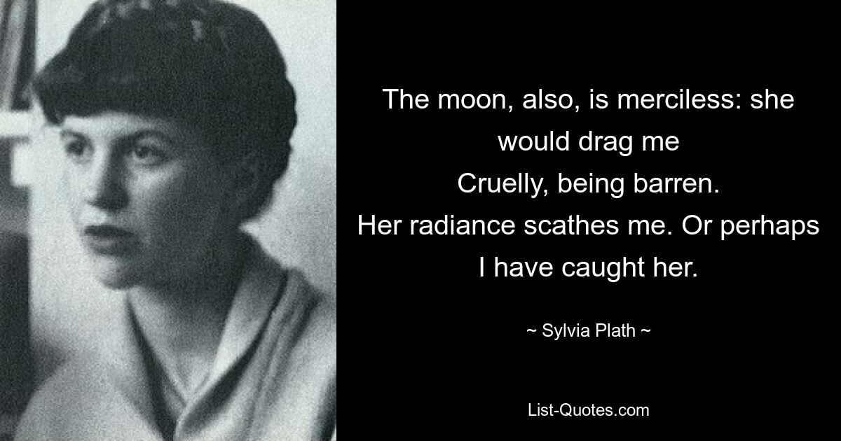 The moon, also, is merciless: she would drag me
Cruelly, being barren.
Her radiance scathes me. Or perhaps I have caught her. — © Sylvia Plath