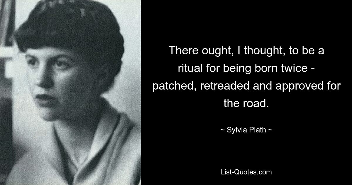 There ought, I thought, to be a ritual for being born twice - patched, retreaded and approved for the road. — © Sylvia Plath