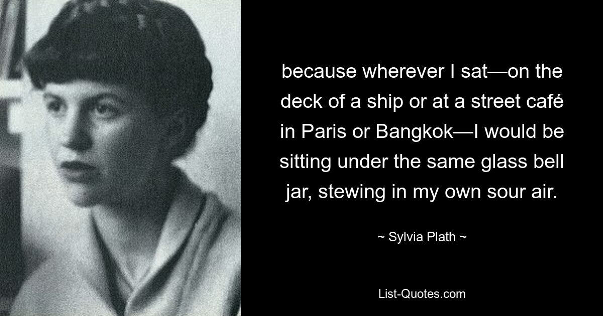 because wherever I sat—on the deck of a ship or at a street café in Paris or Bangkok—I would be sitting under the same glass bell jar, stewing in my own sour air. — © Sylvia Plath