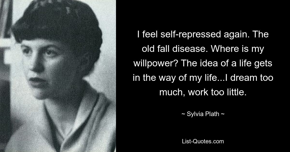 I feel self-repressed again. The old fall disease. Where is my willpower? The idea of a life gets in the way of my life...I dream too much, work too little. — © Sylvia Plath