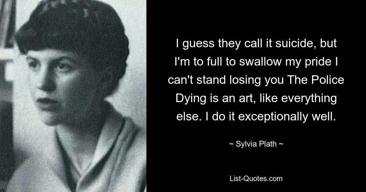 I guess they call it suicide, but I'm to full to swallow my pride I can't stand losing you The Police Dying is an art, like everything else. I do it exceptionally well. — © Sylvia Plath