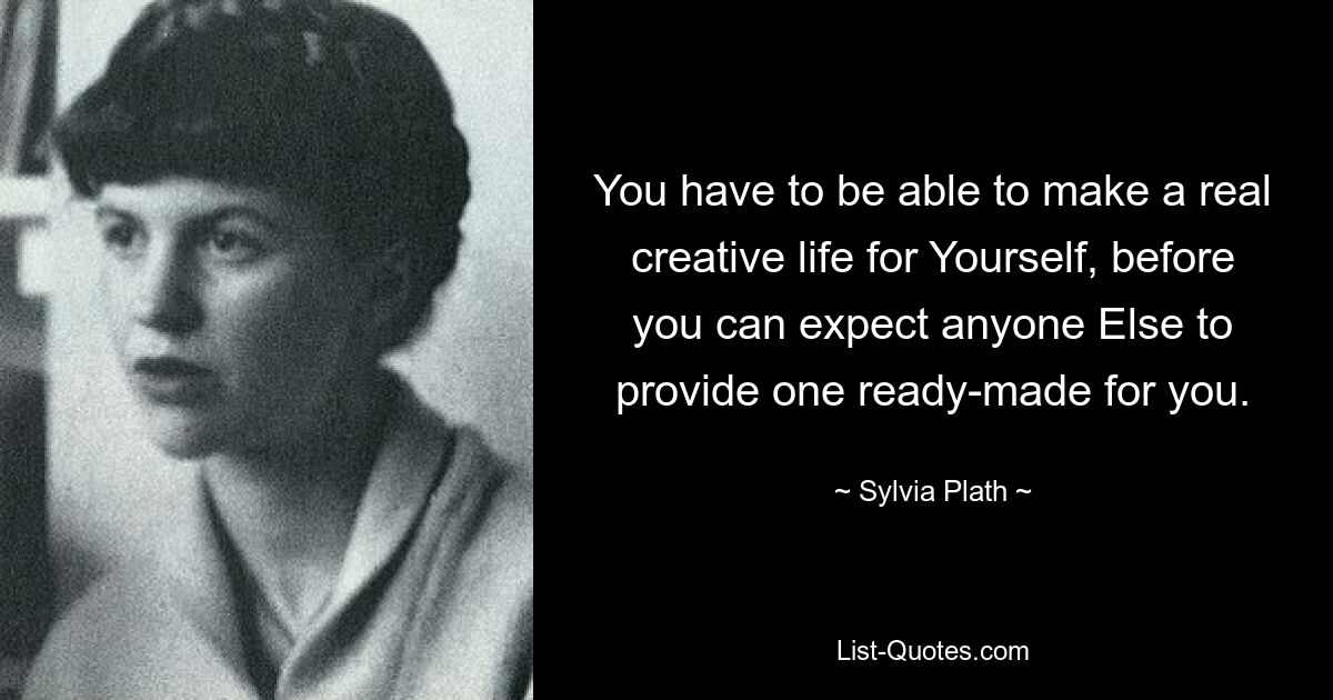 You have to be able to make a real creative life for Yourself, before you can expect anyone Else to provide one ready-made for you. — © Sylvia Plath