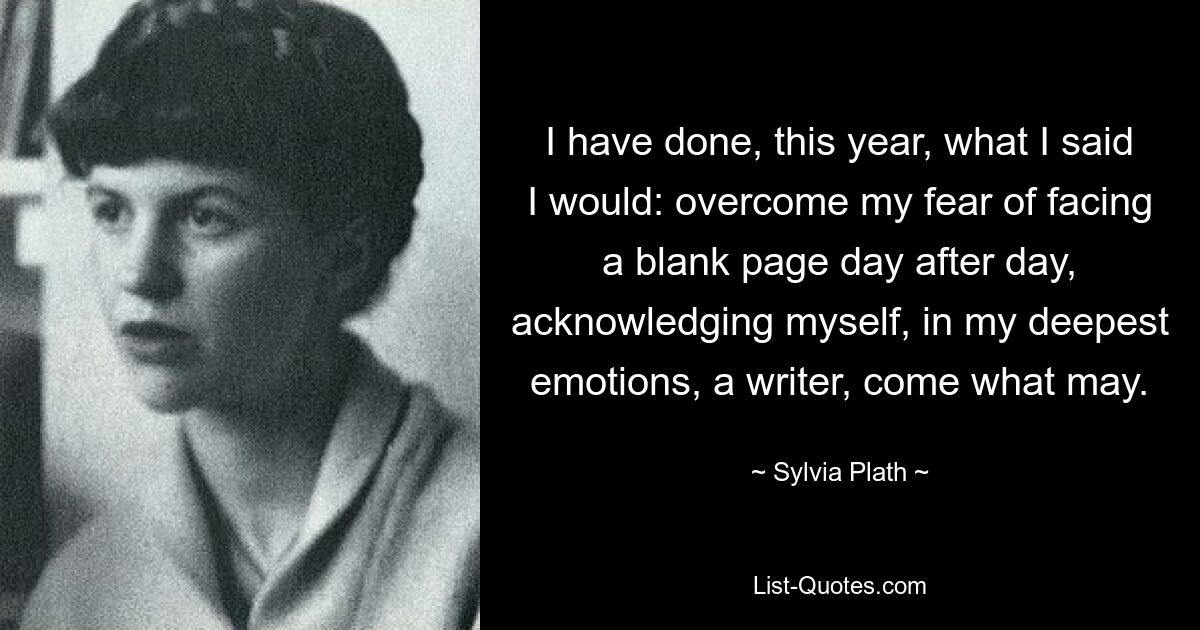 I have done, this year, what I said I would: overcome my fear of facing a blank page day after day, acknowledging myself, in my deepest emotions, a writer, come what may. — © Sylvia Plath