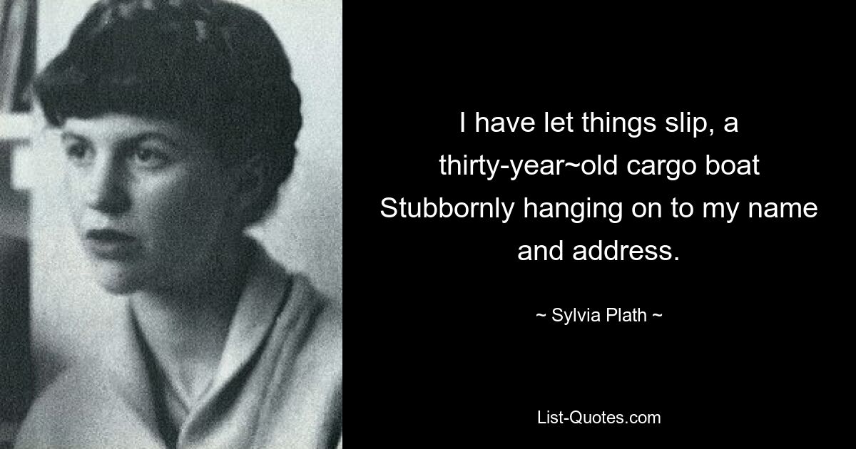 I have let things slip, a thirty-year~old cargo boat Stubbornly hanging on to my name and address. — © Sylvia Plath