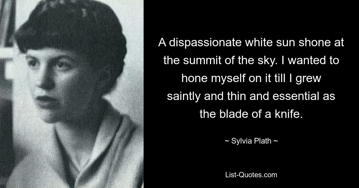 A dispassionate white sun shone at the summit of the sky. I wanted to hone myself on it till I grew saintly and thin and essential as the blade of a knife. — © Sylvia Plath