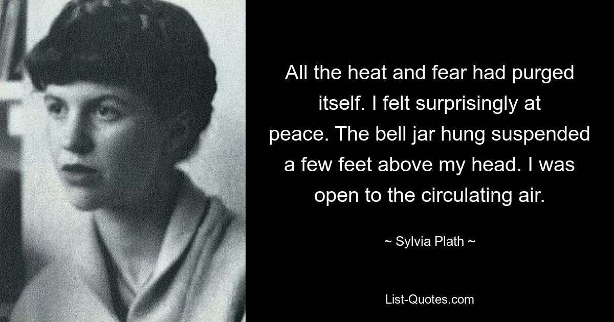 All the heat and fear had purged itself. I felt surprisingly at peace. The bell jar hung suspended a few feet above my head. I was open to the circulating air. — © Sylvia Plath