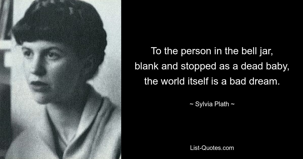 To the person in the bell jar, blank and stopped as a dead baby, the world itself is a bad dream. — © Sylvia Plath