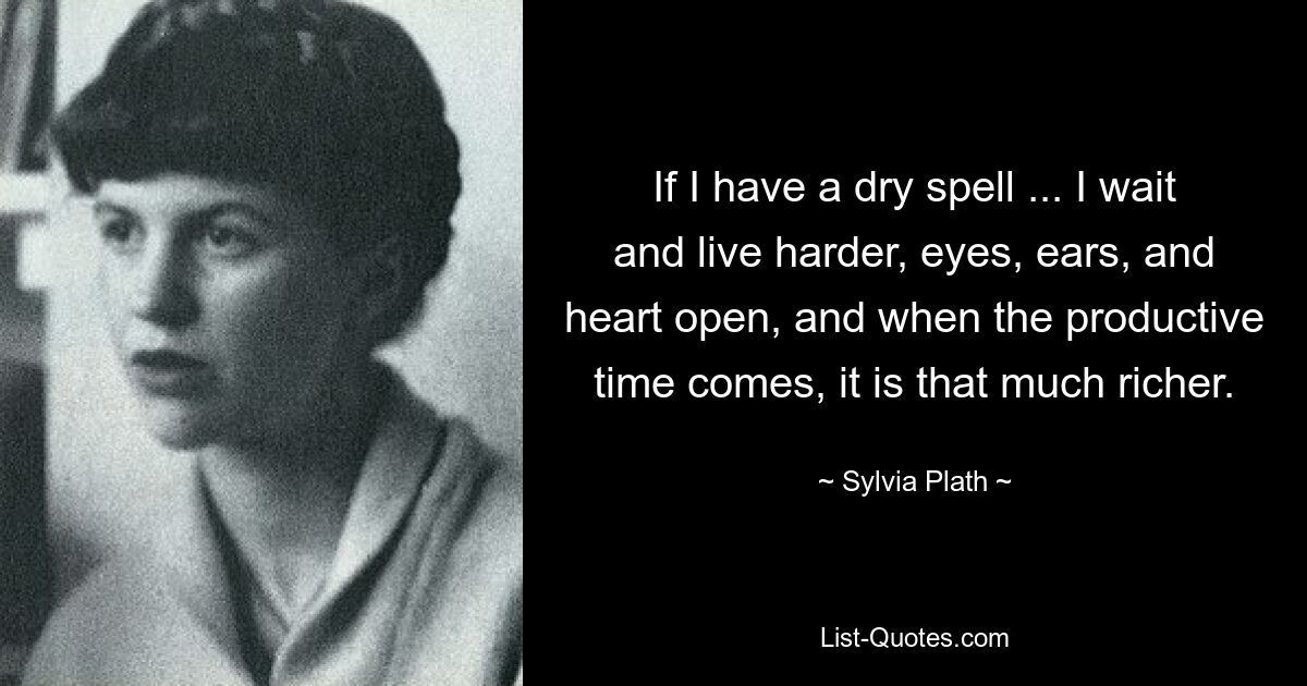 If I have a dry spell ... I wait and live harder, eyes, ears, and heart open, and when the productive time comes, it is that much richer. — © Sylvia Plath