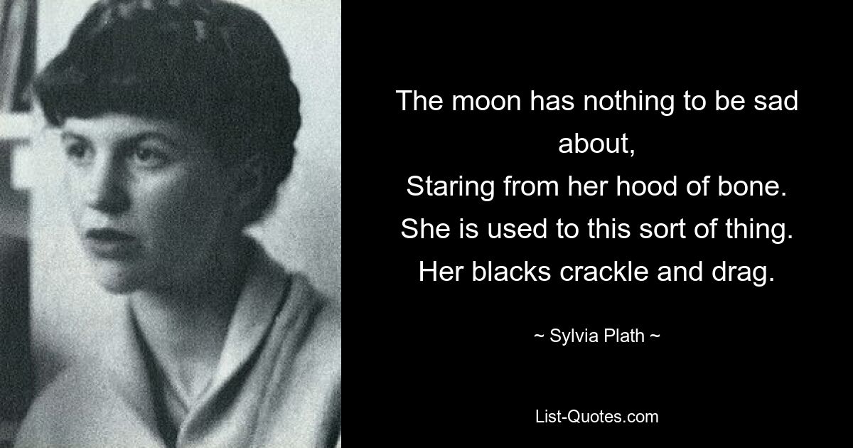 The moon has nothing to be sad about,
Staring from her hood of bone.
She is used to this sort of thing.
Her blacks crackle and drag. — © Sylvia Plath