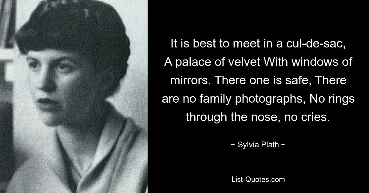 It is best to meet in a cul-de-sac, A palace of velvet With windows of mirrors. There one is safe, There are no family photographs, No rings through the nose, no cries. — © Sylvia Plath