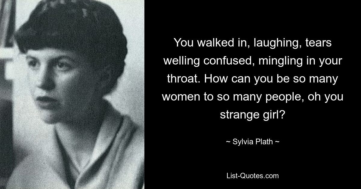 You walked in, laughing, tears welling confused, mingling in your throat. How can you be so many women to so many people, oh you strange girl? — © Sylvia Plath