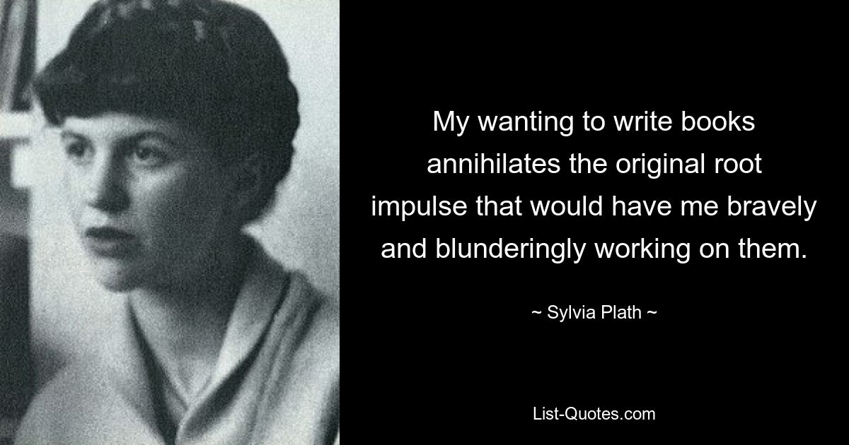 My wanting to write books annihilates the original root impulse that would have me bravely and blunderingly working on them. — © Sylvia Plath