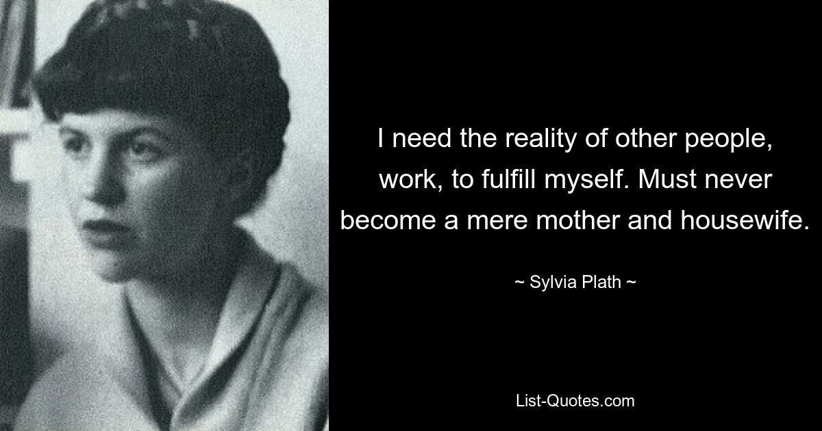 I need the reality of other people, work, to fulfill myself. Must never become a mere mother and housewife. — © Sylvia Plath