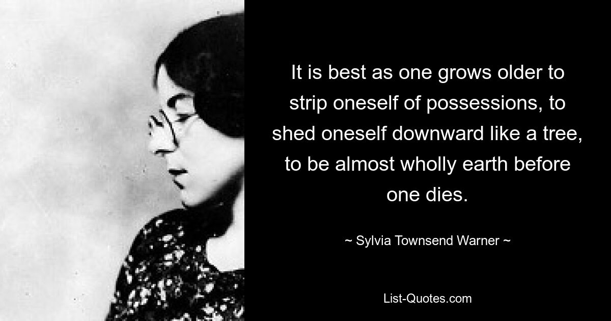 It is best as one grows older to strip oneself of possessions, to shed oneself downward like a tree, to be almost wholly earth before one dies. — © Sylvia Townsend Warner