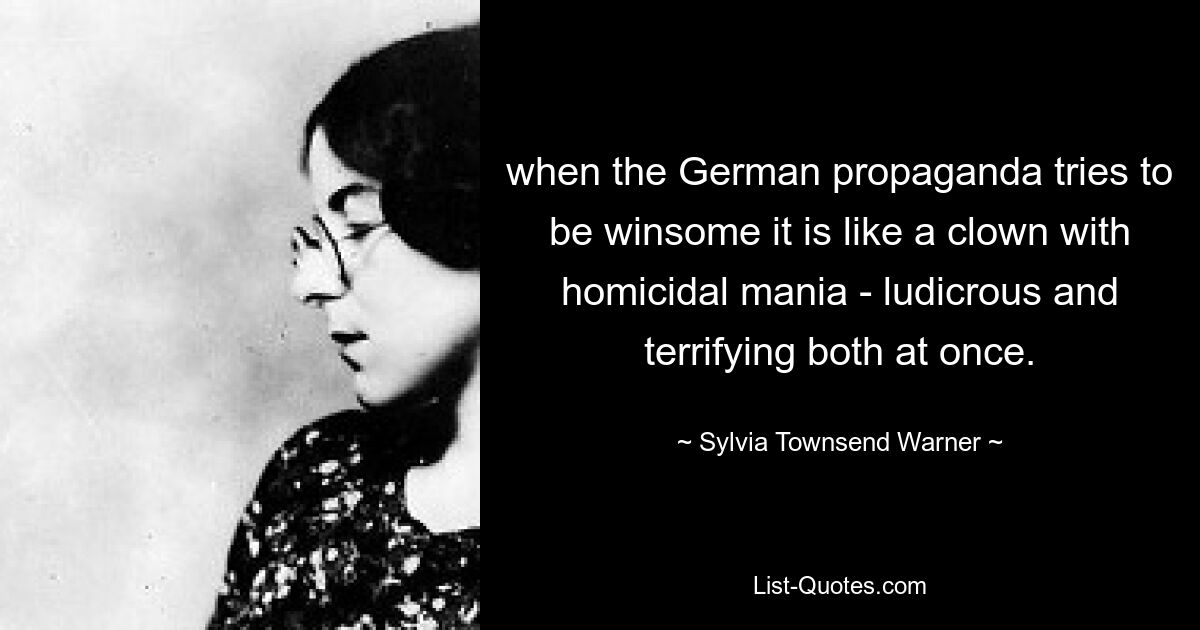 when the German propaganda tries to be winsome it is like a clown with homicidal mania - ludicrous and terrifying both at once. — © Sylvia Townsend Warner