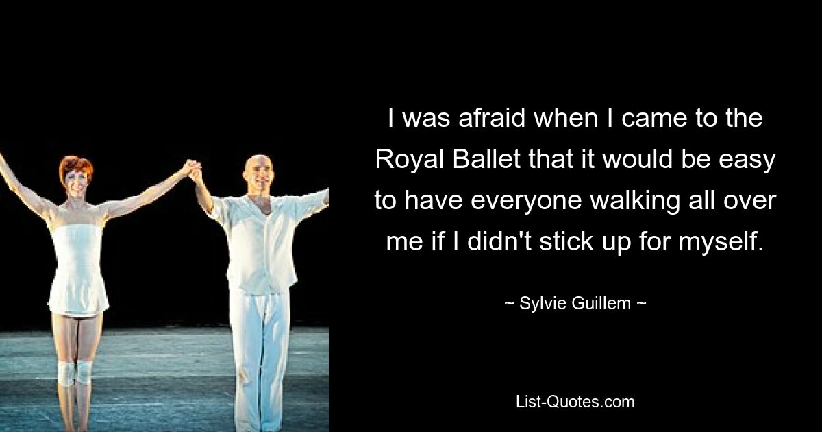 I was afraid when I came to the Royal Ballet that it would be easy to have everyone walking all over me if I didn't stick up for myself. — © Sylvie Guillem