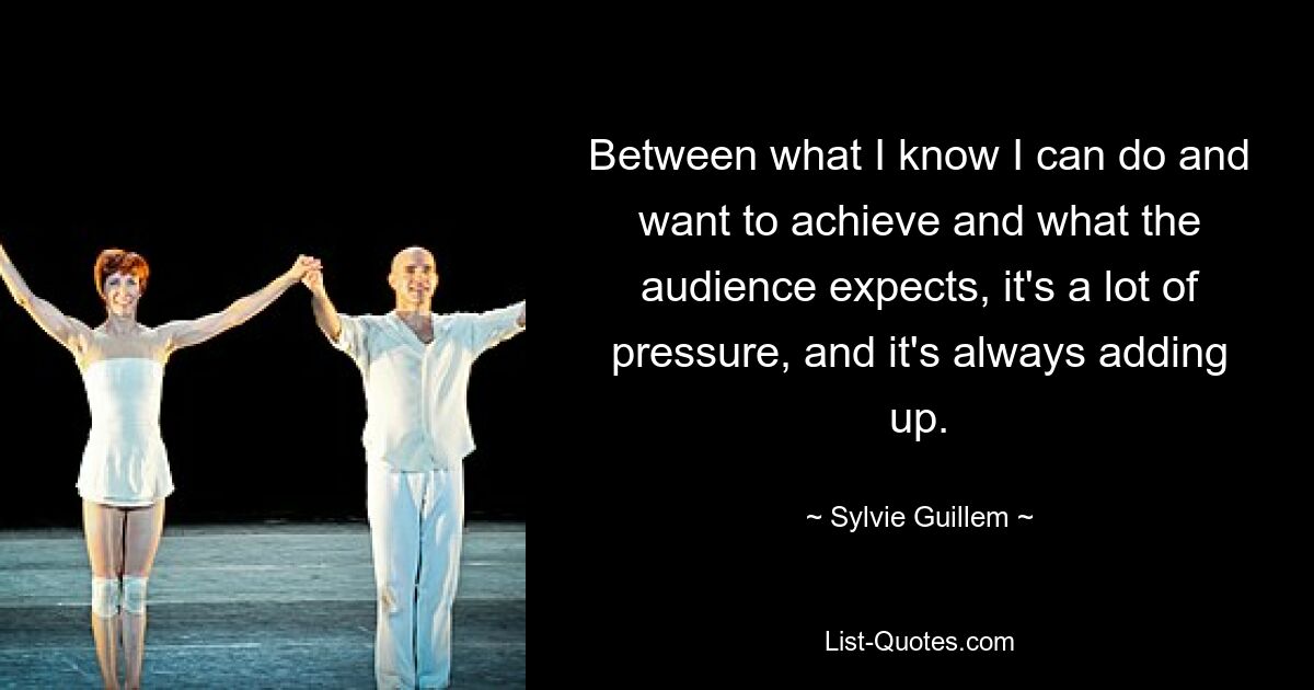 Between what I know I can do and want to achieve and what the audience expects, it's a lot of pressure, and it's always adding up. — © Sylvie Guillem