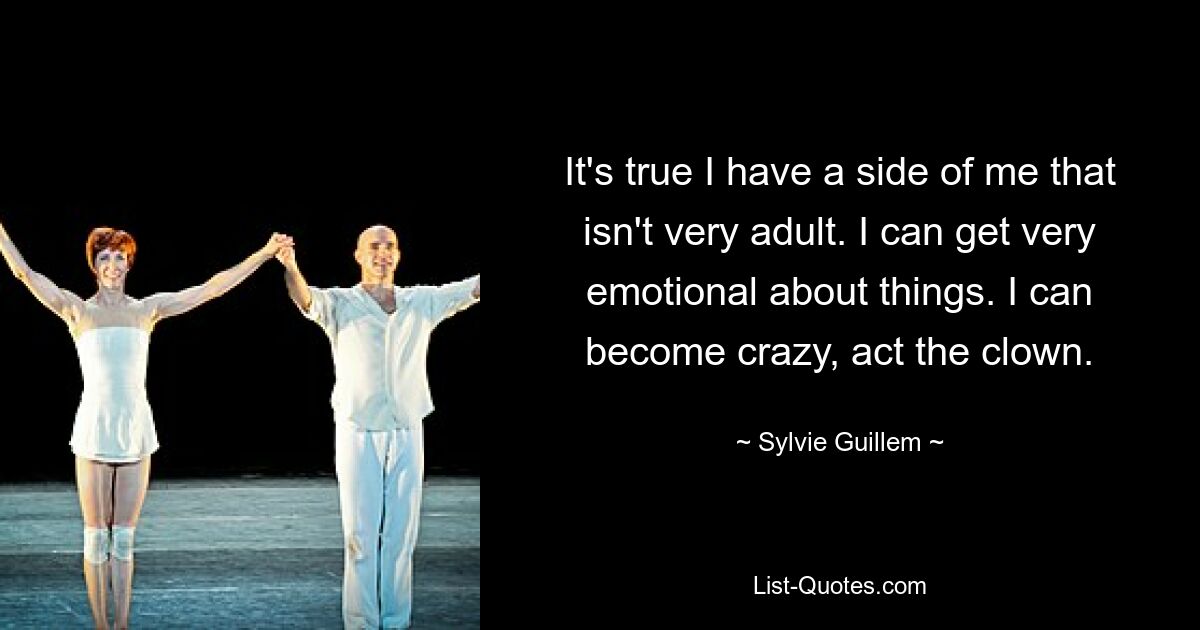 It's true I have a side of me that isn't very adult. I can get very emotional about things. I can become crazy, act the clown. — © Sylvie Guillem