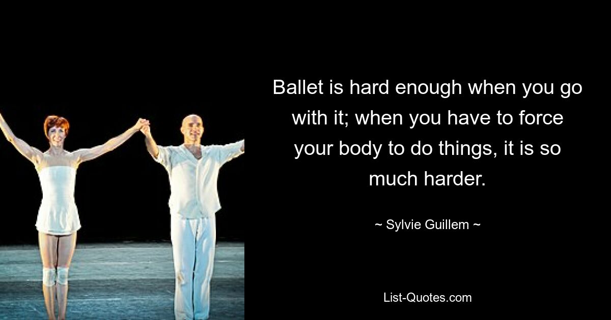 Ballet is hard enough when you go with it; when you have to force your body to do things, it is so much harder. — © Sylvie Guillem