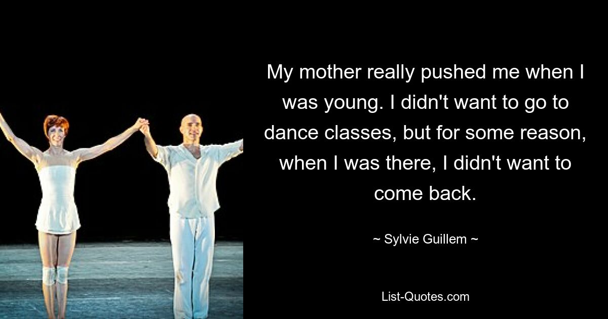 My mother really pushed me when I was young. I didn't want to go to dance classes, but for some reason, when I was there, I didn't want to come back. — © Sylvie Guillem