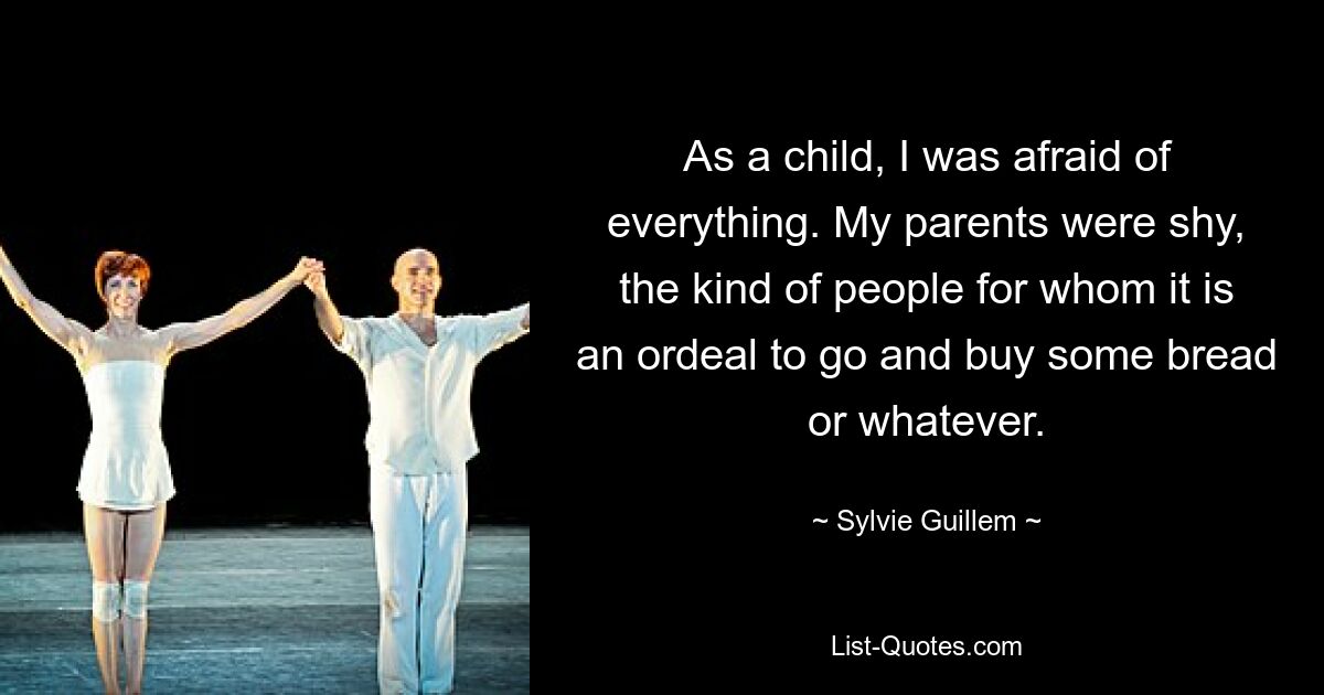 As a child, I was afraid of everything. My parents were shy, the kind of people for whom it is an ordeal to go and buy some bread or whatever. — © Sylvie Guillem