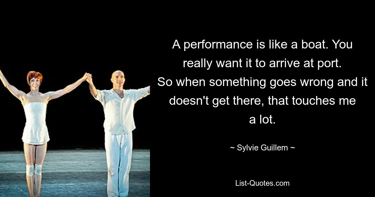 A performance is like a boat. You really want it to arrive at port. So when something goes wrong and it doesn't get there, that touches me a lot. — © Sylvie Guillem