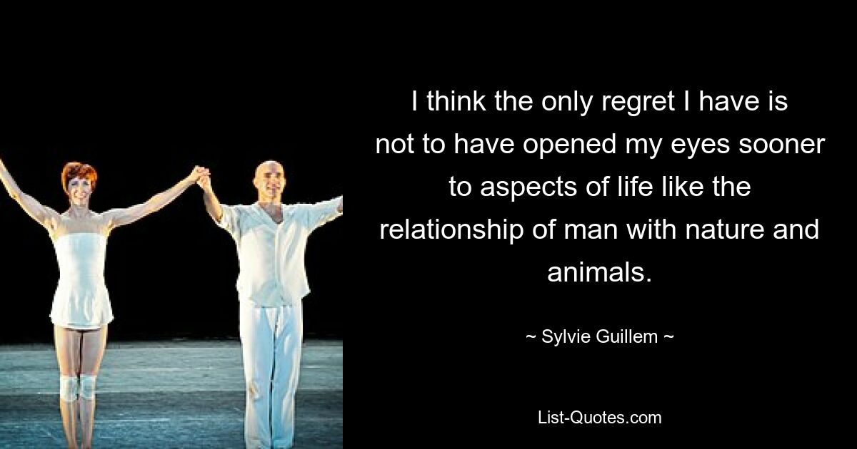 I think the only regret I have is not to have opened my eyes sooner to aspects of life like the relationship of man with nature and animals. — © Sylvie Guillem