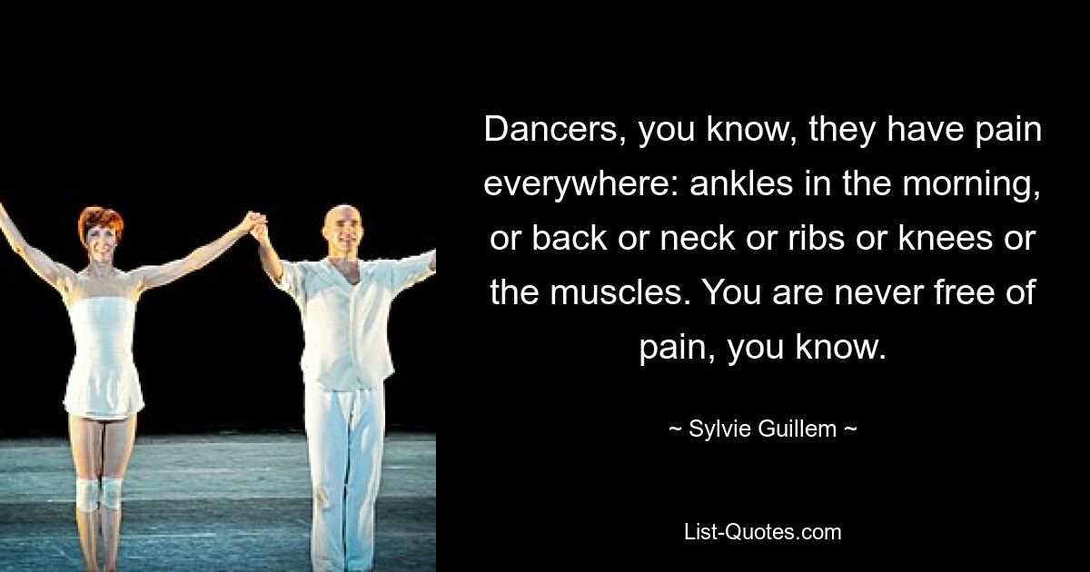 Dancers, you know, they have pain everywhere: ankles in the morning, or back or neck or ribs or knees or the muscles. You are never free of pain, you know. — © Sylvie Guillem