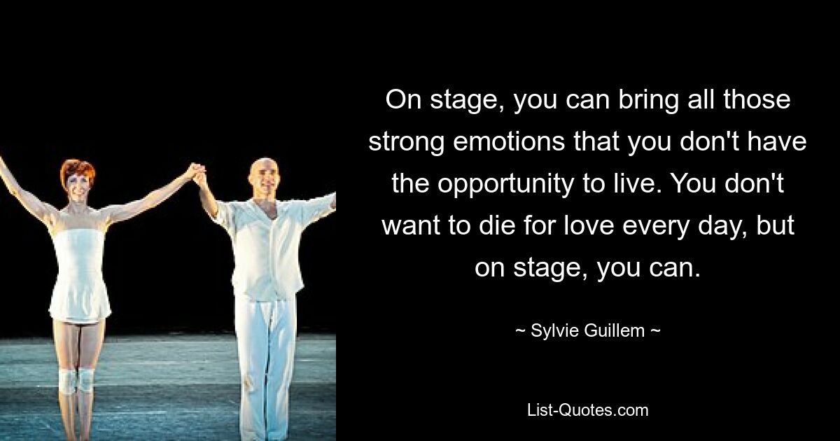 On stage, you can bring all those strong emotions that you don't have the opportunity to live. You don't want to die for love every day, but on stage, you can. — © Sylvie Guillem