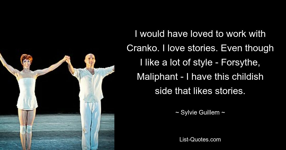 I would have loved to work with Cranko. I love stories. Even though I like a lot of style - Forsythe, Maliphant - I have this childish side that likes stories. — © Sylvie Guillem