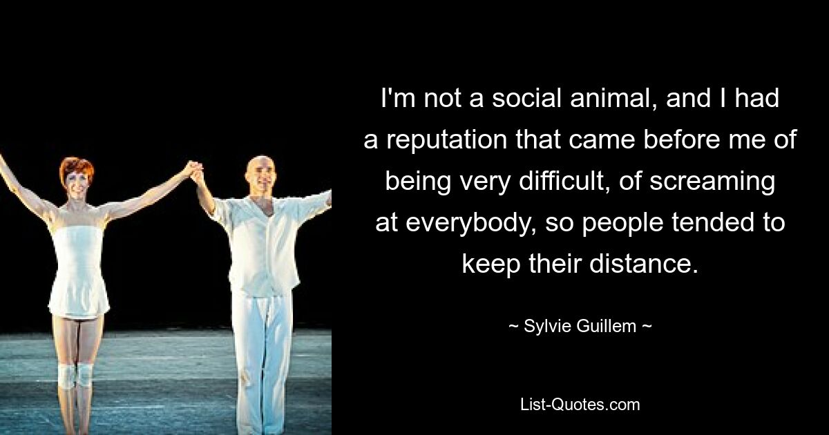 I'm not a social animal, and I had a reputation that came before me of being very difficult, of screaming at everybody, so people tended to keep their distance. — © Sylvie Guillem