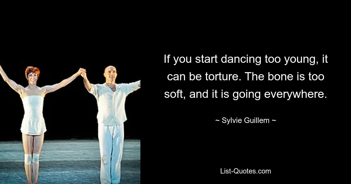 If you start dancing too young, it can be torture. The bone is too soft, and it is going everywhere. — © Sylvie Guillem