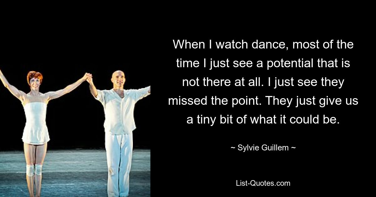 When I watch dance, most of the time I just see a potential that is not there at all. I just see they missed the point. They just give us a tiny bit of what it could be. — © Sylvie Guillem