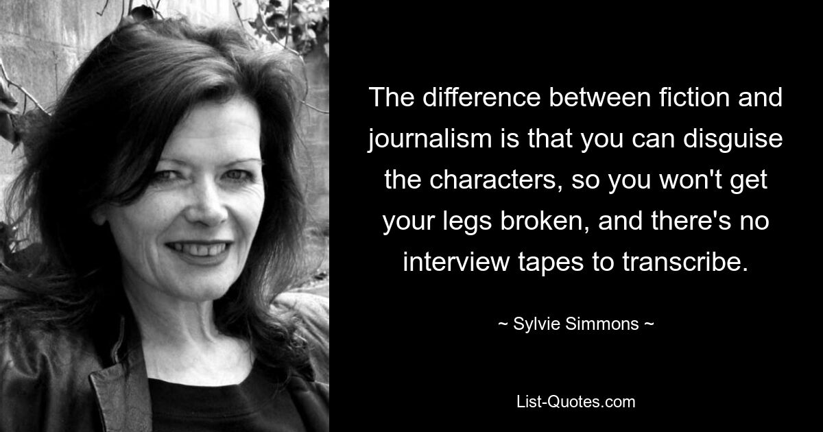 The difference between fiction and journalism is that you can disguise the characters, so you won't get your legs broken, and there's no interview tapes to transcribe. — © Sylvie Simmons