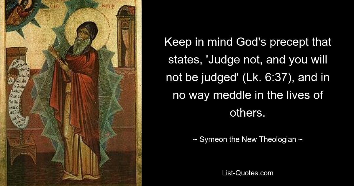 Keep in mind God's precept that states, 'Judge not, and you will not be judged' (Lk. 6:37), and in no way meddle in the lives of others. — © Symeon the New Theologian