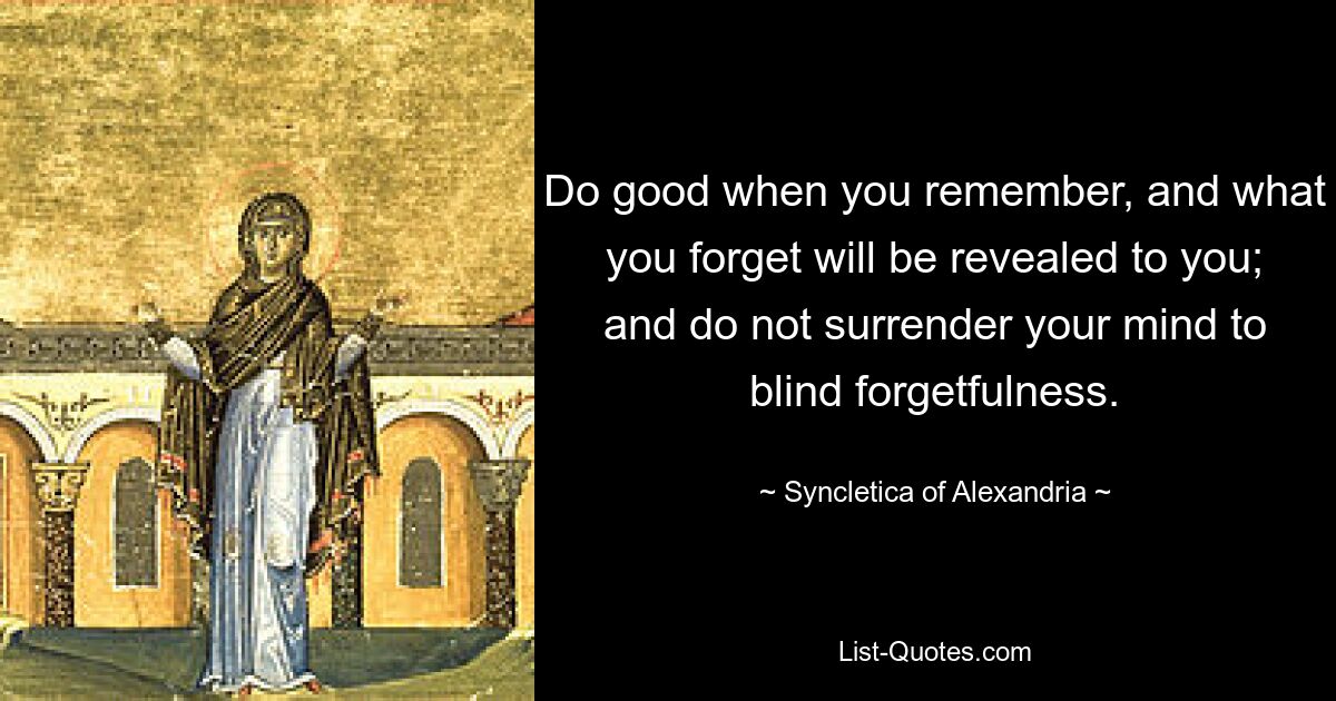 Do good when you remember, and what you forget will be revealed to you; and do not surrender your mind to blind forgetfulness. — © Syncletica of Alexandria