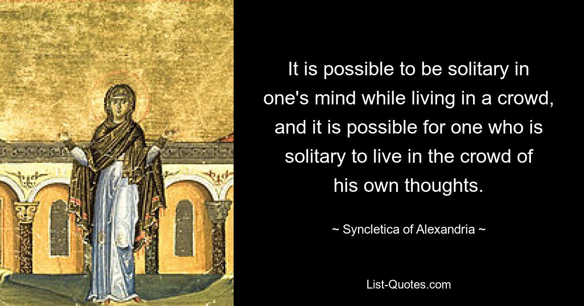 It is possible to be solitary in one's mind while living in a crowd, and it is possible for one who is solitary to live in the crowd of his own thoughts. — © Syncletica of Alexandria