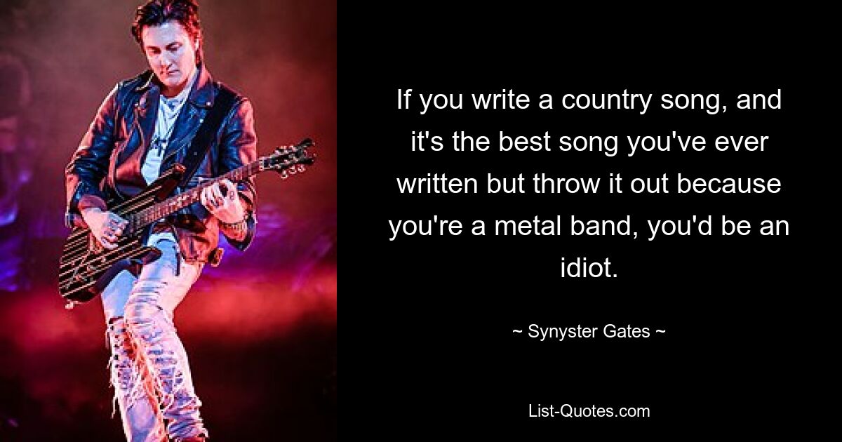 Wenn du einen Country-Song schreibst, und es ist der beste Song, den du je geschrieben hast, ihn aber wegschmeißt, weil du eine Metal-Band bist, wärst du ein Idiot. — © Synyster Gates