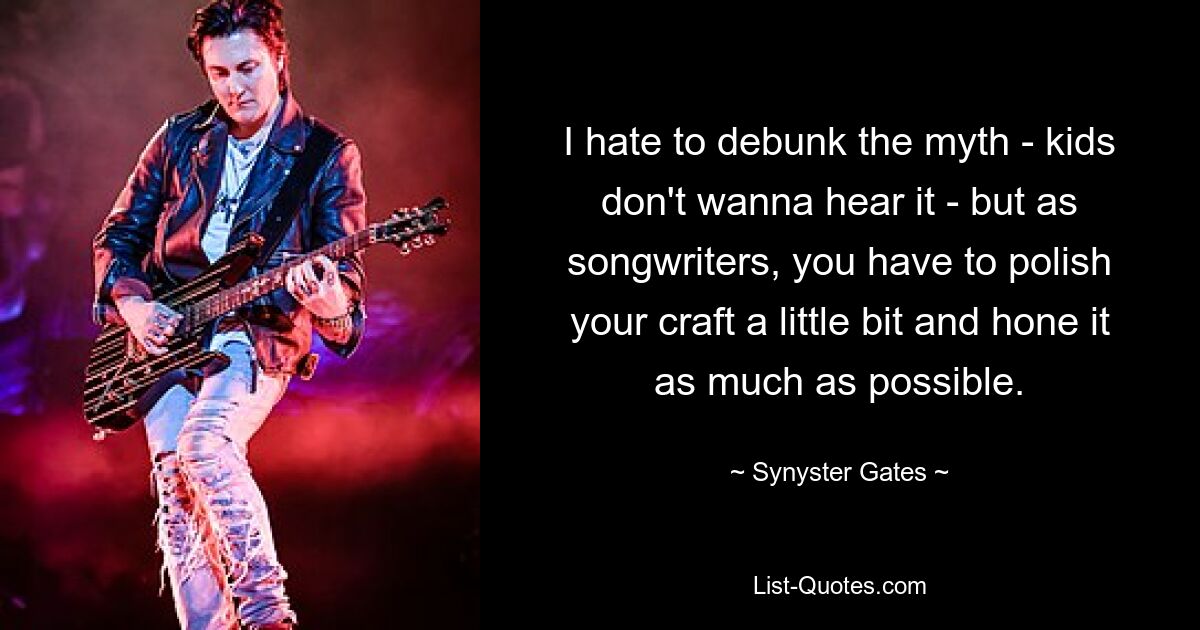 I hate to debunk the myth - kids don't wanna hear it - but as songwriters, you have to polish your craft a little bit and hone it as much as possible. — © Synyster Gates