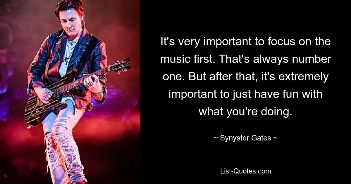 It's very important to focus on the music first. That's always number one. But after that, it's extremely important to just have fun with what you're doing. — © Synyster Gates