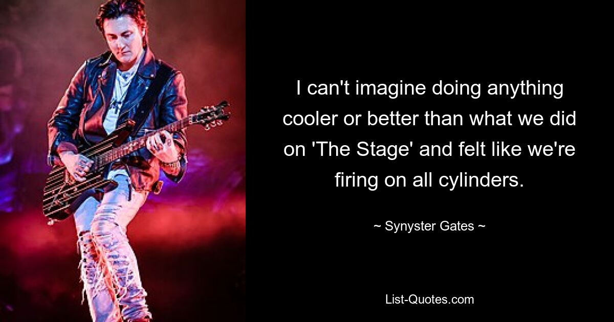 I can't imagine doing anything cooler or better than what we did on 'The Stage' and felt like we're firing on all cylinders. — © Synyster Gates